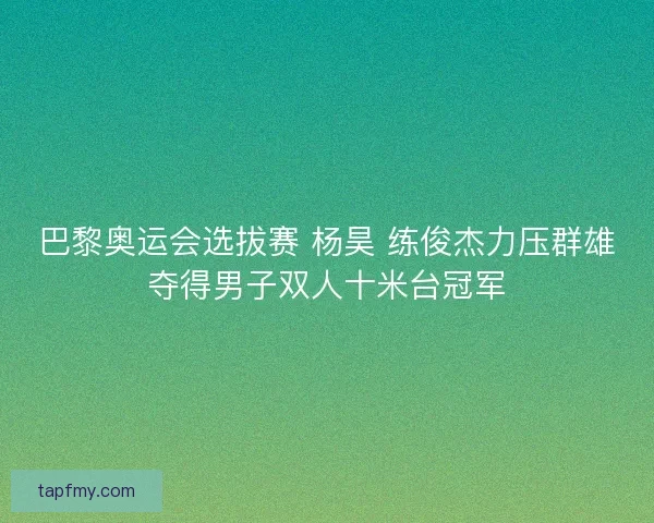 巴黎奥运会选拔赛 杨昊 练俊杰力压群雄夺得男子双人十米台冠军