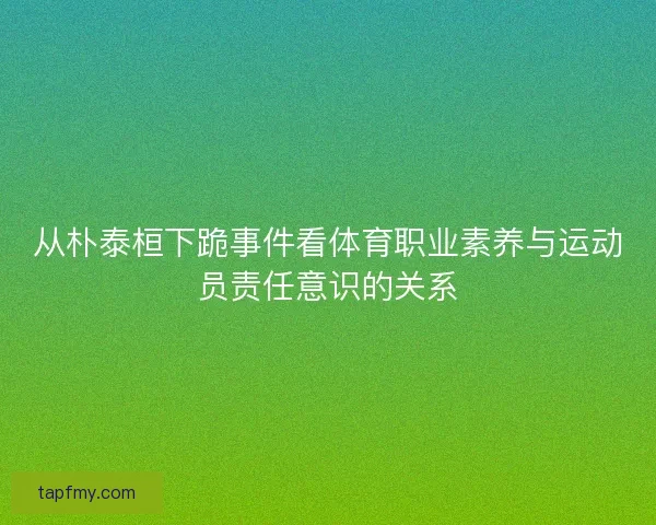 从朴泰桓下跪事件看体育职业素养与运动员责任意识的关系