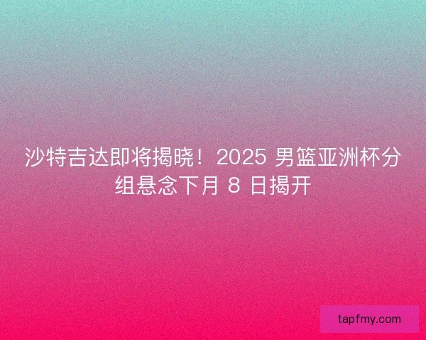 沙特吉达即将揭晓！2025 男篮亚洲杯分组悬念下月 8 日揭开