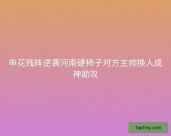 申花残阵逆袭河南硬柿子对方主帅换人成神助攻